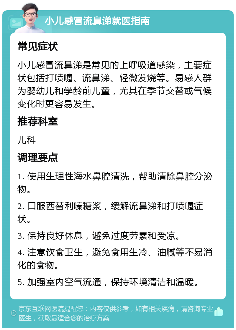 小儿感冒流鼻涕就医指南 常见症状 小儿感冒流鼻涕是常见的上呼吸道感染，主要症状包括打喷嚏、流鼻涕、轻微发烧等。易感人群为婴幼儿和学龄前儿童，尤其在季节交替或气候变化时更容易发生。 推荐科室 儿科 调理要点 1. 使用生理性海水鼻腔清洗，帮助清除鼻腔分泌物。 2. 口服西替利嗪糖浆，缓解流鼻涕和打喷嚏症状。 3. 保持良好休息，避免过度劳累和受凉。 4. 注意饮食卫生，避免食用生冷、油腻等不易消化的食物。 5. 加强室内空气流通，保持环境清洁和温暖。