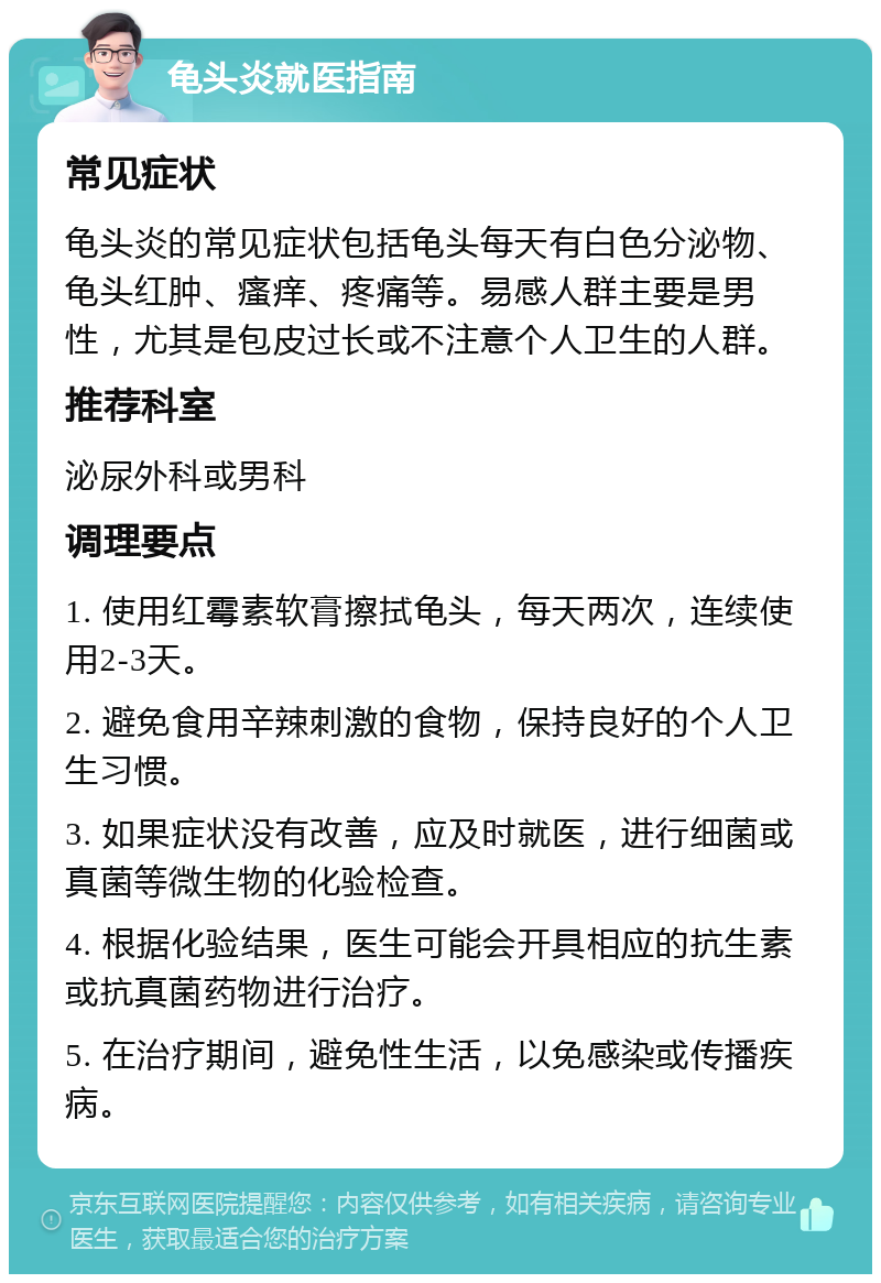 龟头炎就医指南 常见症状 龟头炎的常见症状包括龟头每天有白色分泌物、龟头红肿、瘙痒、疼痛等。易感人群主要是男性，尤其是包皮过长或不注意个人卫生的人群。 推荐科室 泌尿外科或男科 调理要点 1. 使用红霉素软膏擦拭龟头，每天两次，连续使用2-3天。 2. 避免食用辛辣刺激的食物，保持良好的个人卫生习惯。 3. 如果症状没有改善，应及时就医，进行细菌或真菌等微生物的化验检查。 4. 根据化验结果，医生可能会开具相应的抗生素或抗真菌药物进行治疗。 5. 在治疗期间，避免性生活，以免感染或传播疾病。