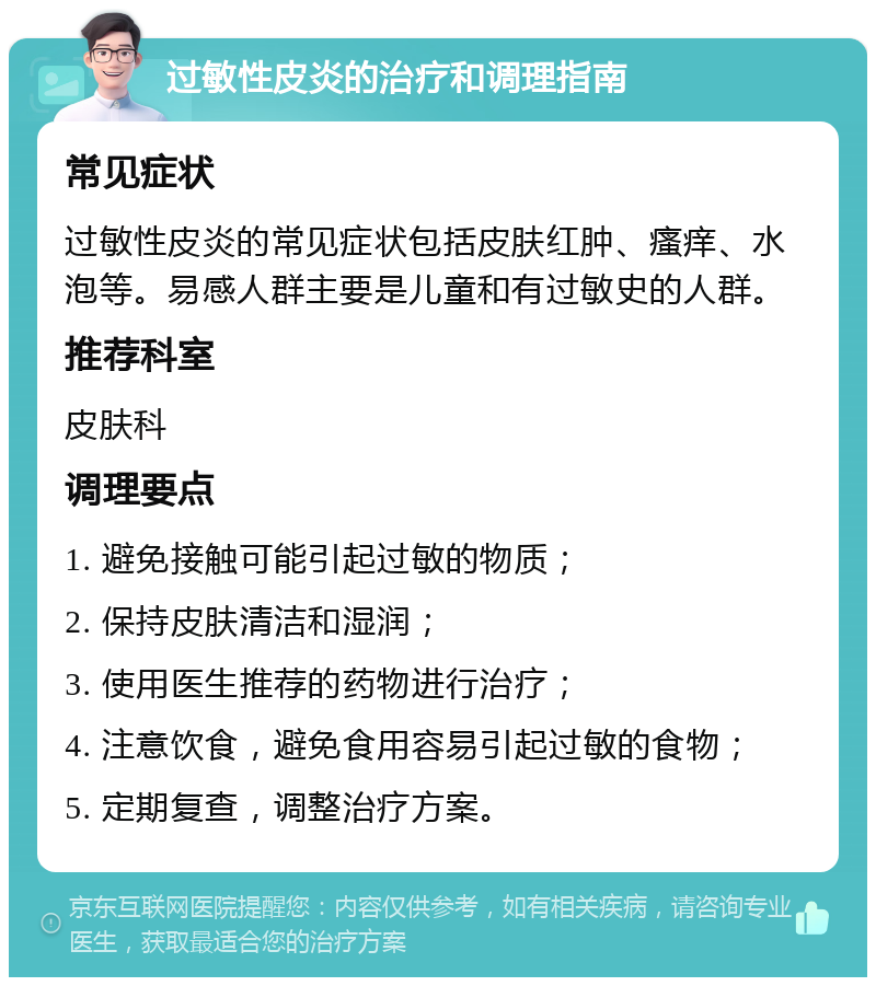 过敏性皮炎的治疗和调理指南 常见症状 过敏性皮炎的常见症状包括皮肤红肿、瘙痒、水泡等。易感人群主要是儿童和有过敏史的人群。 推荐科室 皮肤科 调理要点 1. 避免接触可能引起过敏的物质； 2. 保持皮肤清洁和湿润； 3. 使用医生推荐的药物进行治疗； 4. 注意饮食，避免食用容易引起过敏的食物； 5. 定期复查，调整治疗方案。