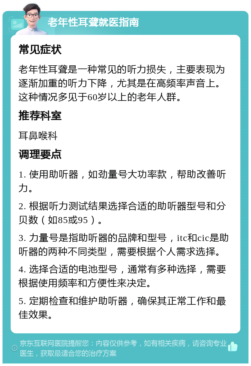 老年性耳聋就医指南 常见症状 老年性耳聋是一种常见的听力损失，主要表现为逐渐加重的听力下降，尤其是在高频率声音上。这种情况多见于60岁以上的老年人群。 推荐科室 耳鼻喉科 调理要点 1. 使用助听器，如劲量号大功率款，帮助改善听力。 2. 根据听力测试结果选择合适的助听器型号和分贝数（如85或95）。 3. 力量号是指助听器的品牌和型号，itc和cic是助听器的两种不同类型，需要根据个人需求选择。 4. 选择合适的电池型号，通常有多种选择，需要根据使用频率和方便性来决定。 5. 定期检查和维护助听器，确保其正常工作和最佳效果。