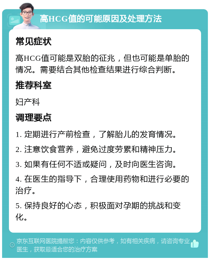 高HCG值的可能原因及处理方法 常见症状 高HCG值可能是双胎的征兆，但也可能是单胎的情况。需要结合其他检查结果进行综合判断。 推荐科室 妇产科 调理要点 1. 定期进行产前检查，了解胎儿的发育情况。 2. 注意饮食营养，避免过度劳累和精神压力。 3. 如果有任何不适或疑问，及时向医生咨询。 4. 在医生的指导下，合理使用药物和进行必要的治疗。 5. 保持良好的心态，积极面对孕期的挑战和变化。