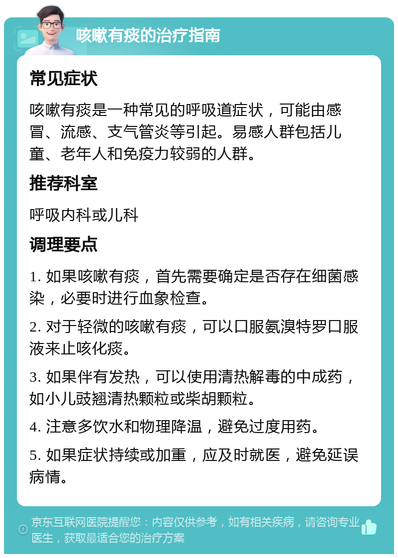 咳嗽有痰的治疗指南 常见症状 咳嗽有痰是一种常见的呼吸道症状，可能由感冒、流感、支气管炎等引起。易感人群包括儿童、老年人和免疫力较弱的人群。 推荐科室 呼吸内科或儿科 调理要点 1. 如果咳嗽有痰，首先需要确定是否存在细菌感染，必要时进行血象检查。 2. 对于轻微的咳嗽有痰，可以口服氨溴特罗口服液来止咳化痰。 3. 如果伴有发热，可以使用清热解毒的中成药，如小儿豉翘清热颗粒或柴胡颗粒。 4. 注意多饮水和物理降温，避免过度用药。 5. 如果症状持续或加重，应及时就医，避免延误病情。