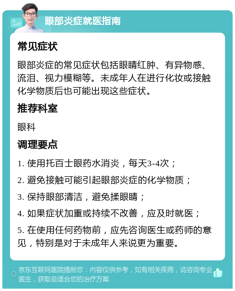 眼部炎症就医指南 常见症状 眼部炎症的常见症状包括眼睛红肿、有异物感、流泪、视力模糊等。未成年人在进行化妆或接触化学物质后也可能出现这些症状。 推荐科室 眼科 调理要点 1. 使用托百士眼药水消炎，每天3-4次； 2. 避免接触可能引起眼部炎症的化学物质； 3. 保持眼部清洁，避免揉眼睛； 4. 如果症状加重或持续不改善，应及时就医； 5. 在使用任何药物前，应先咨询医生或药师的意见，特别是对于未成年人来说更为重要。