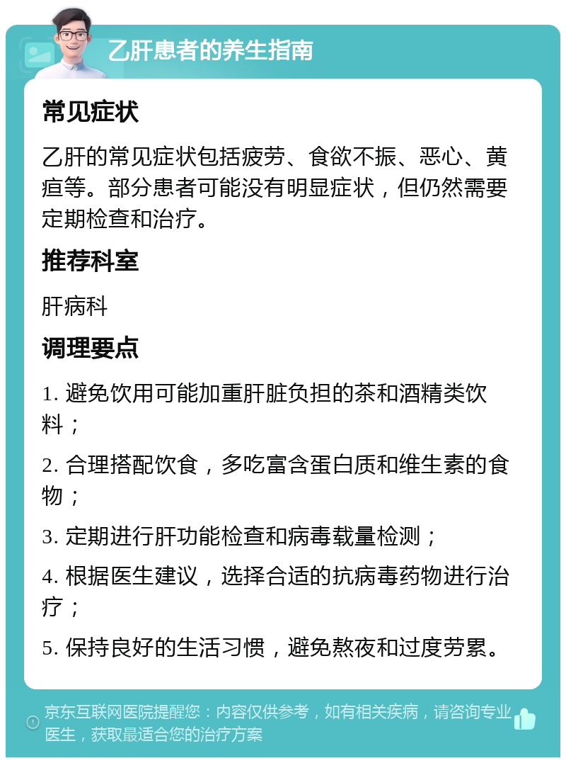 乙肝患者的养生指南 常见症状 乙肝的常见症状包括疲劳、食欲不振、恶心、黄疸等。部分患者可能没有明显症状，但仍然需要定期检查和治疗。 推荐科室 肝病科 调理要点 1. 避免饮用可能加重肝脏负担的茶和酒精类饮料； 2. 合理搭配饮食，多吃富含蛋白质和维生素的食物； 3. 定期进行肝功能检查和病毒载量检测； 4. 根据医生建议，选择合适的抗病毒药物进行治疗； 5. 保持良好的生活习惯，避免熬夜和过度劳累。