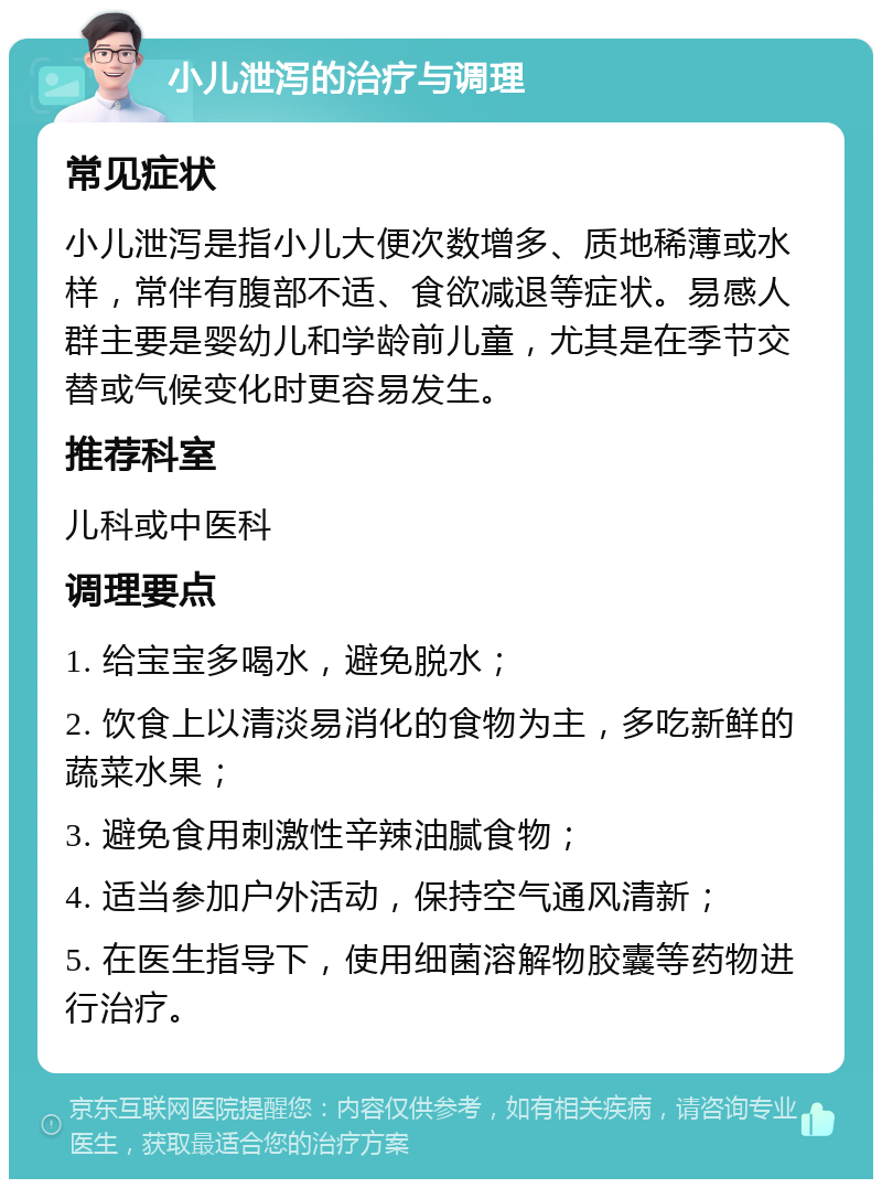 小儿泄泻的治疗与调理 常见症状 小儿泄泻是指小儿大便次数增多、质地稀薄或水样，常伴有腹部不适、食欲减退等症状。易感人群主要是婴幼儿和学龄前儿童，尤其是在季节交替或气候变化时更容易发生。 推荐科室 儿科或中医科 调理要点 1. 给宝宝多喝水，避免脱水； 2. 饮食上以清淡易消化的食物为主，多吃新鲜的蔬菜水果； 3. 避免食用刺激性辛辣油腻食物； 4. 适当参加户外活动，保持空气通风清新； 5. 在医生指导下，使用细菌溶解物胶囊等药物进行治疗。