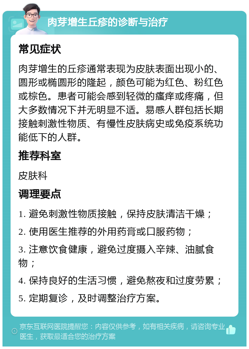 肉芽增生丘疹的诊断与治疗 常见症状 肉芽增生的丘疹通常表现为皮肤表面出现小的、圆形或椭圆形的隆起，颜色可能为红色、粉红色或棕色。患者可能会感到轻微的瘙痒或疼痛，但大多数情况下并无明显不适。易感人群包括长期接触刺激性物质、有慢性皮肤病史或免疫系统功能低下的人群。 推荐科室 皮肤科 调理要点 1. 避免刺激性物质接触，保持皮肤清洁干燥； 2. 使用医生推荐的外用药膏或口服药物； 3. 注意饮食健康，避免过度摄入辛辣、油腻食物； 4. 保持良好的生活习惯，避免熬夜和过度劳累； 5. 定期复诊，及时调整治疗方案。