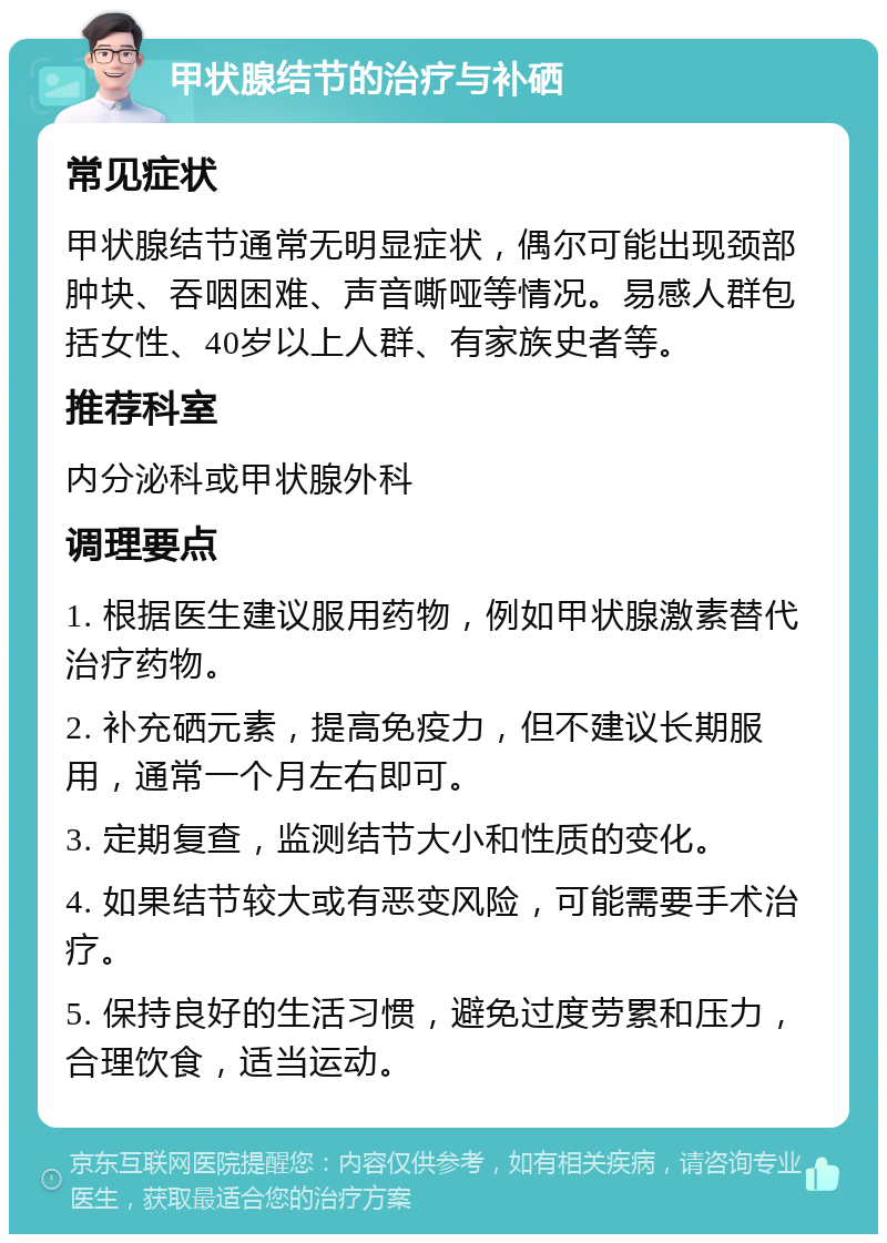 甲状腺结节的治疗与补硒 常见症状 甲状腺结节通常无明显症状，偶尔可能出现颈部肿块、吞咽困难、声音嘶哑等情况。易感人群包括女性、40岁以上人群、有家族史者等。 推荐科室 内分泌科或甲状腺外科 调理要点 1. 根据医生建议服用药物，例如甲状腺激素替代治疗药物。 2. 补充硒元素，提高免疫力，但不建议长期服用，通常一个月左右即可。 3. 定期复查，监测结节大小和性质的变化。 4. 如果结节较大或有恶变风险，可能需要手术治疗。 5. 保持良好的生活习惯，避免过度劳累和压力，合理饮食，适当运动。