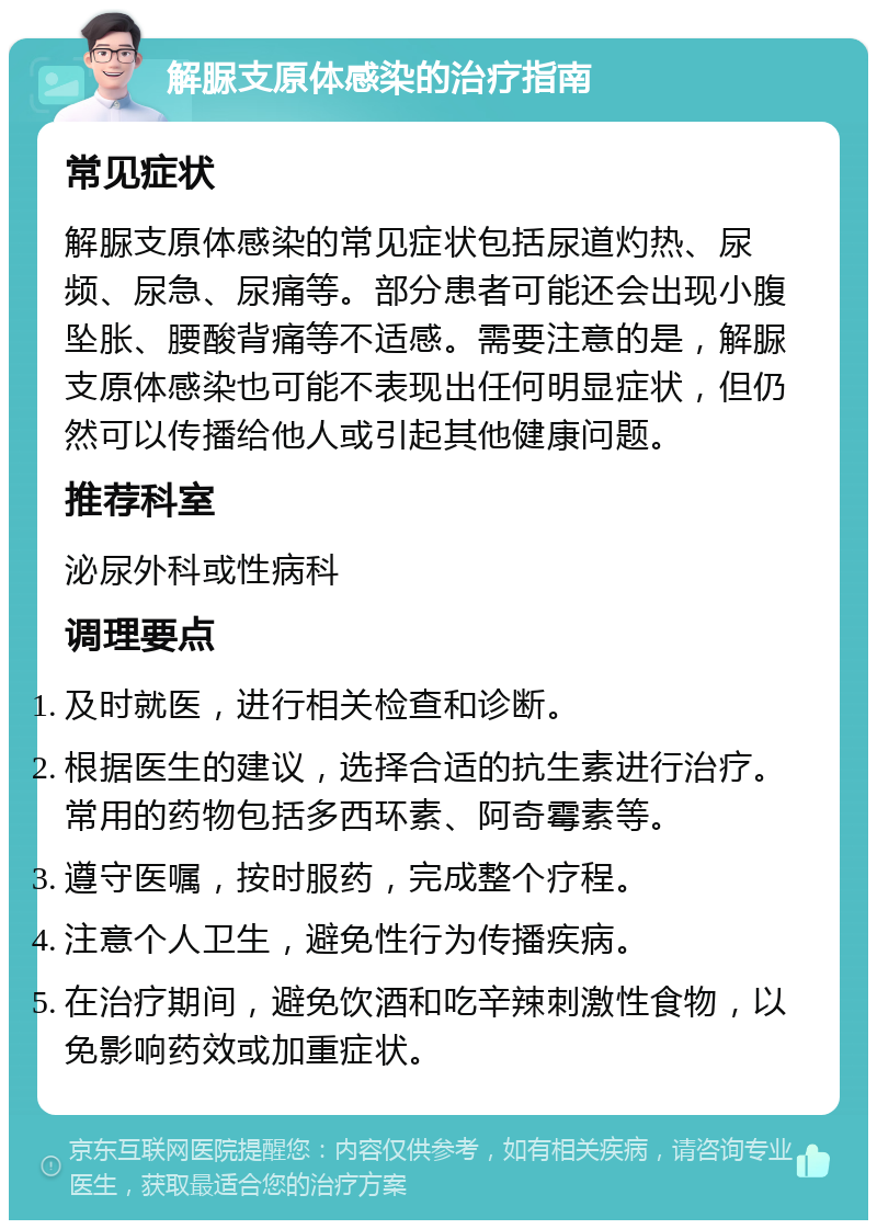 解脲支原体感染的治疗指南 常见症状 解脲支原体感染的常见症状包括尿道灼热、尿频、尿急、尿痛等。部分患者可能还会出现小腹坠胀、腰酸背痛等不适感。需要注意的是，解脲支原体感染也可能不表现出任何明显症状，但仍然可以传播给他人或引起其他健康问题。 推荐科室 泌尿外科或性病科 调理要点 及时就医，进行相关检查和诊断。 根据医生的建议，选择合适的抗生素进行治疗。常用的药物包括多西环素、阿奇霉素等。 遵守医嘱，按时服药，完成整个疗程。 注意个人卫生，避免性行为传播疾病。 在治疗期间，避免饮酒和吃辛辣刺激性食物，以免影响药效或加重症状。