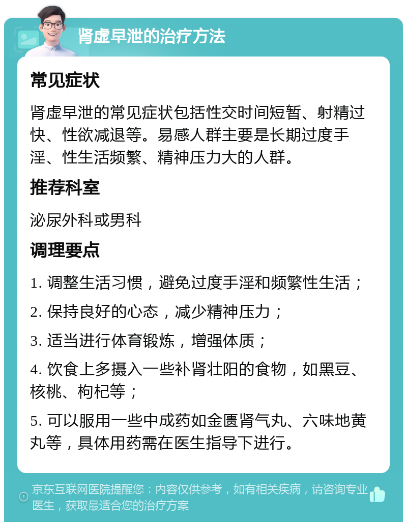 肾虚早泄的治疗方法 常见症状 肾虚早泄的常见症状包括性交时间短暂、射精过快、性欲减退等。易感人群主要是长期过度手淫、性生活频繁、精神压力大的人群。 推荐科室 泌尿外科或男科 调理要点 1. 调整生活习惯，避免过度手淫和频繁性生活； 2. 保持良好的心态，减少精神压力； 3. 适当进行体育锻炼，增强体质； 4. 饮食上多摄入一些补肾壮阳的食物，如黑豆、核桃、枸杞等； 5. 可以服用一些中成药如金匮肾气丸、六味地黄丸等，具体用药需在医生指导下进行。