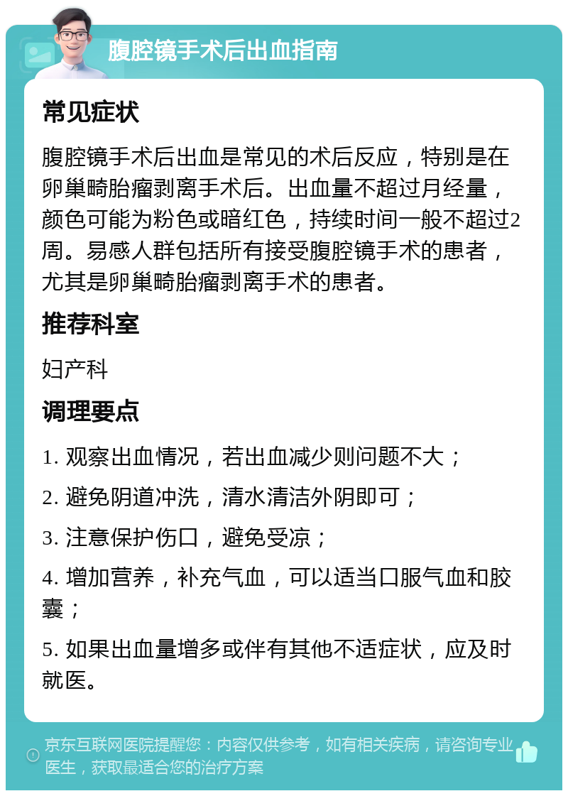 腹腔镜手术后出血指南 常见症状 腹腔镜手术后出血是常见的术后反应，特别是在卵巢畸胎瘤剥离手术后。出血量不超过月经量，颜色可能为粉色或暗红色，持续时间一般不超过2周。易感人群包括所有接受腹腔镜手术的患者，尤其是卵巢畸胎瘤剥离手术的患者。 推荐科室 妇产科 调理要点 1. 观察出血情况，若出血减少则问题不大； 2. 避免阴道冲洗，清水清洁外阴即可； 3. 注意保护伤口，避免受凉； 4. 增加营养，补充气血，可以适当口服气血和胶囊； 5. 如果出血量增多或伴有其他不适症状，应及时就医。