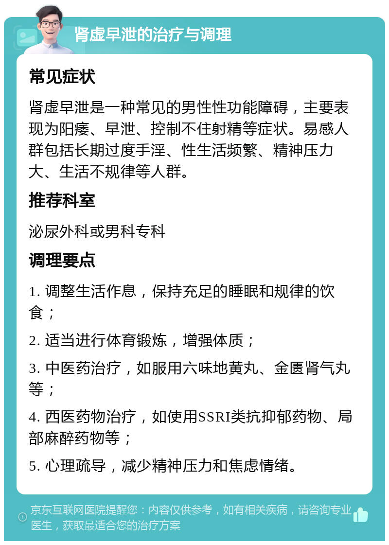 肾虚早泄的治疗与调理 常见症状 肾虚早泄是一种常见的男性性功能障碍，主要表现为阳痿、早泄、控制不住射精等症状。易感人群包括长期过度手淫、性生活频繁、精神压力大、生活不规律等人群。 推荐科室 泌尿外科或男科专科 调理要点 1. 调整生活作息，保持充足的睡眠和规律的饮食； 2. 适当进行体育锻炼，增强体质； 3. 中医药治疗，如服用六味地黄丸、金匮肾气丸等； 4. 西医药物治疗，如使用SSRI类抗抑郁药物、局部麻醉药物等； 5. 心理疏导，减少精神压力和焦虑情绪。