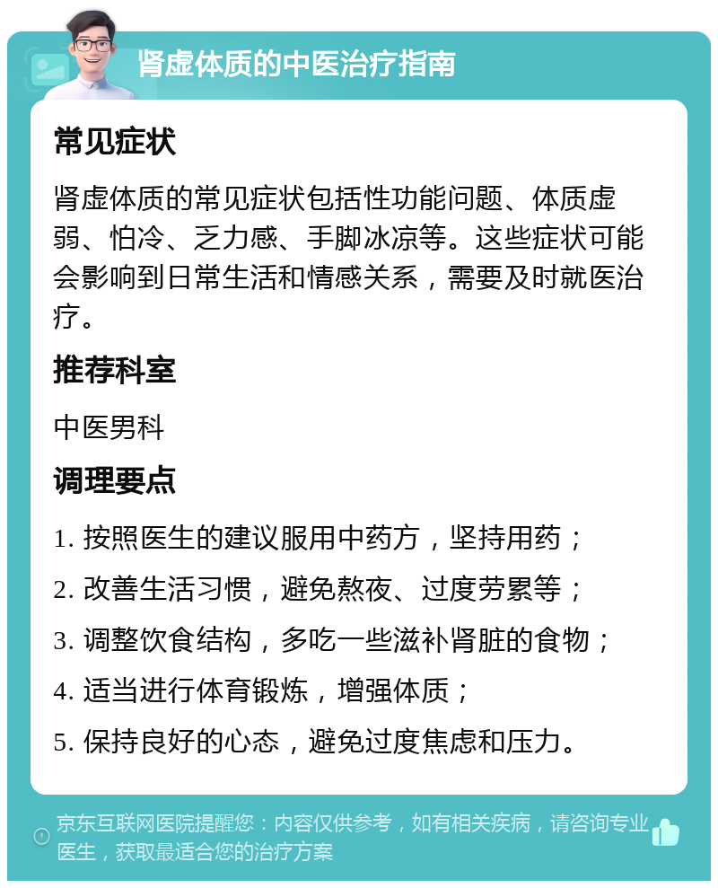 肾虚体质的中医治疗指南 常见症状 肾虚体质的常见症状包括性功能问题、体质虚弱、怕冷、乏力感、手脚冰凉等。这些症状可能会影响到日常生活和情感关系，需要及时就医治疗。 推荐科室 中医男科 调理要点 1. 按照医生的建议服用中药方，坚持用药； 2. 改善生活习惯，避免熬夜、过度劳累等； 3. 调整饮食结构，多吃一些滋补肾脏的食物； 4. 适当进行体育锻炼，增强体质； 5. 保持良好的心态，避免过度焦虑和压力。