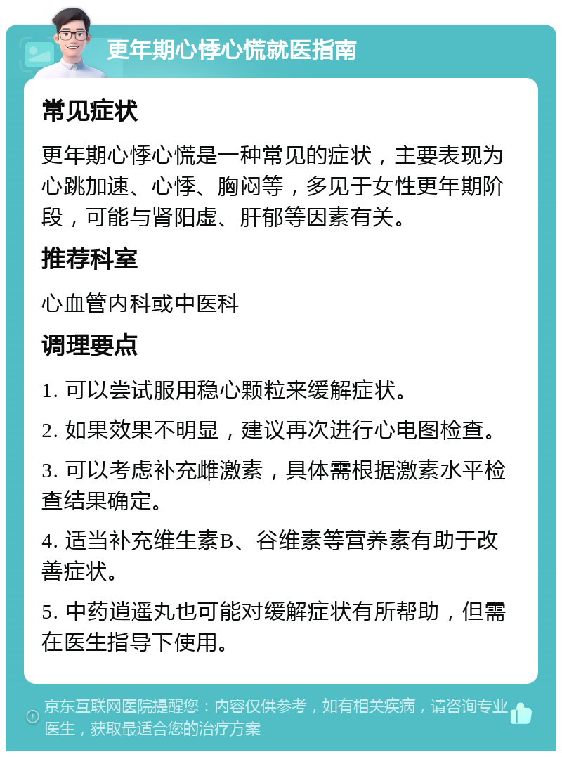 更年期心悸心慌就医指南 常见症状 更年期心悸心慌是一种常见的症状，主要表现为心跳加速、心悸、胸闷等，多见于女性更年期阶段，可能与肾阳虚、肝郁等因素有关。 推荐科室 心血管内科或中医科 调理要点 1. 可以尝试服用稳心颗粒来缓解症状。 2. 如果效果不明显，建议再次进行心电图检查。 3. 可以考虑补充雌激素，具体需根据激素水平检查结果确定。 4. 适当补充维生素B、谷维素等营养素有助于改善症状。 5. 中药逍遥丸也可能对缓解症状有所帮助，但需在医生指导下使用。