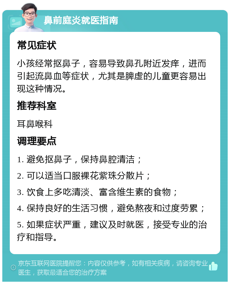 鼻前庭炎就医指南 常见症状 小孩经常抠鼻子，容易导致鼻孔附近发痒，进而引起流鼻血等症状，尤其是脾虚的儿童更容易出现这种情况。 推荐科室 耳鼻喉科 调理要点 1. 避免抠鼻子，保持鼻腔清洁； 2. 可以适当口服裸花紫珠分散片； 3. 饮食上多吃清淡、富含维生素的食物； 4. 保持良好的生活习惯，避免熬夜和过度劳累； 5. 如果症状严重，建议及时就医，接受专业的治疗和指导。