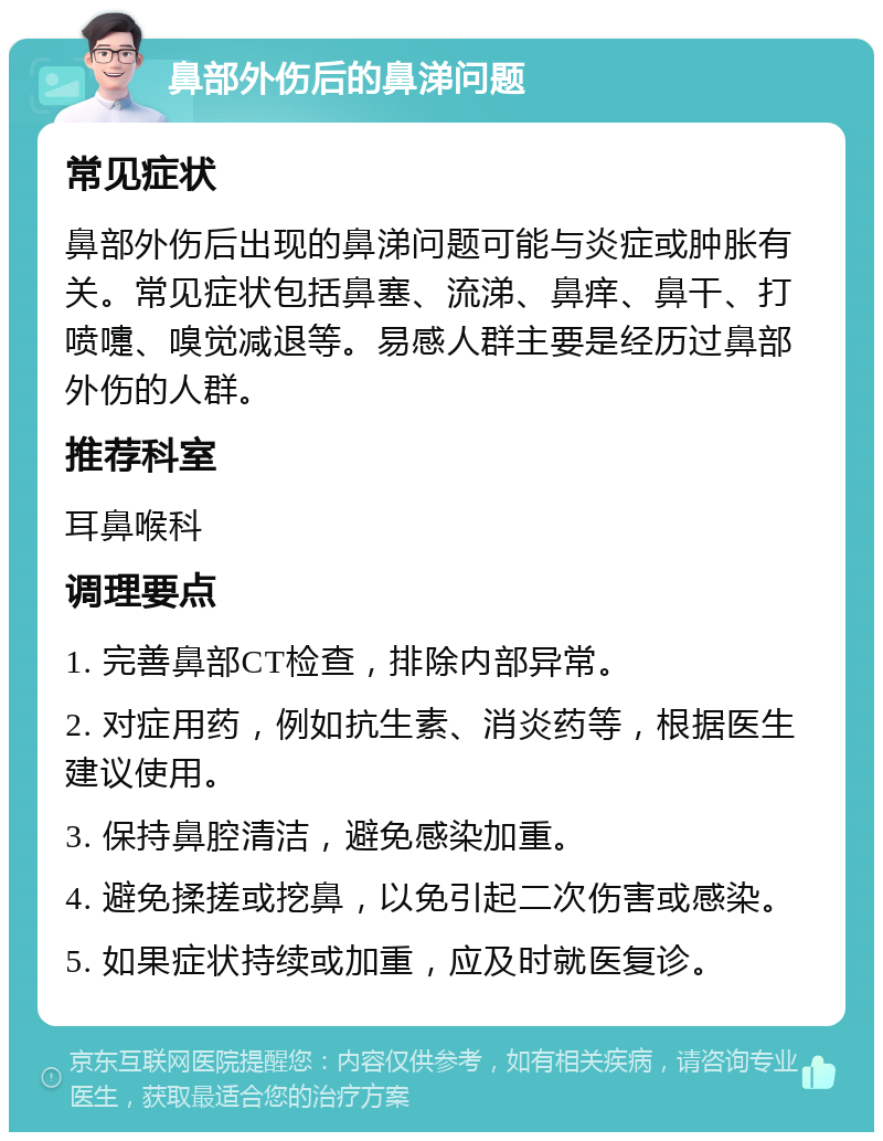 鼻部外伤后的鼻涕问题 常见症状 鼻部外伤后出现的鼻涕问题可能与炎症或肿胀有关。常见症状包括鼻塞、流涕、鼻痒、鼻干、打喷嚏、嗅觉减退等。易感人群主要是经历过鼻部外伤的人群。 推荐科室 耳鼻喉科 调理要点 1. 完善鼻部CT检查，排除内部异常。 2. 对症用药，例如抗生素、消炎药等，根据医生建议使用。 3. 保持鼻腔清洁，避免感染加重。 4. 避免揉搓或挖鼻，以免引起二次伤害或感染。 5. 如果症状持续或加重，应及时就医复诊。