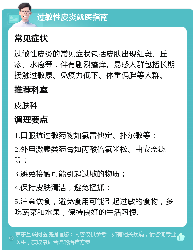 过敏性皮炎就医指南 常见症状 过敏性皮炎的常见症状包括皮肤出现红斑、丘疹、水疱等，伴有剧烈瘙痒。易感人群包括长期接触过敏原、免疫力低下、体重偏胖等人群。 推荐科室 皮肤科 调理要点 1.口服抗过敏药物如氯雷他定、扑尔敏等； 2.外用激素类药膏如丙酸倍氯米松、曲安奈德等； 3.避免接触可能引起过敏的物质； 4.保持皮肤清洁，避免搔抓； 5.注意饮食，避免食用可能引起过敏的食物，多吃蔬菜和水果，保持良好的生活习惯。