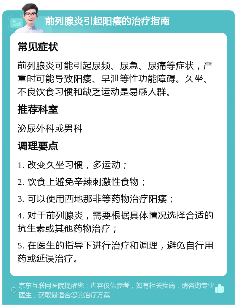 前列腺炎引起阳痿的治疗指南 常见症状 前列腺炎可能引起尿频、尿急、尿痛等症状，严重时可能导致阳痿、早泄等性功能障碍。久坐、不良饮食习惯和缺乏运动是易感人群。 推荐科室 泌尿外科或男科 调理要点 1. 改变久坐习惯，多运动； 2. 饮食上避免辛辣刺激性食物； 3. 可以使用西地那非等药物治疗阳痿； 4. 对于前列腺炎，需要根据具体情况选择合适的抗生素或其他药物治疗； 5. 在医生的指导下进行治疗和调理，避免自行用药或延误治疗。