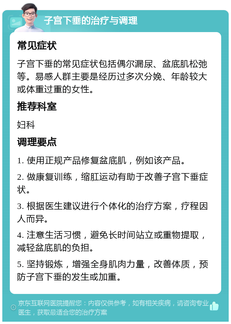 子宫下垂的治疗与调理 常见症状 子宫下垂的常见症状包括偶尔漏尿、盆底肌松弛等。易感人群主要是经历过多次分娩、年龄较大或体重过重的女性。 推荐科室 妇科 调理要点 1. 使用正规产品修复盆底肌，例如该产品。 2. 做康复训练，缩肛运动有助于改善子宫下垂症状。 3. 根据医生建议进行个体化的治疗方案，疗程因人而异。 4. 注意生活习惯，避免长时间站立或重物提取，减轻盆底肌的负担。 5. 坚持锻炼，增强全身肌肉力量，改善体质，预防子宫下垂的发生或加重。