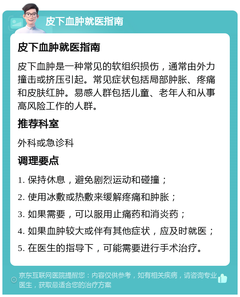 皮下血肿就医指南 皮下血肿就医指南 皮下血肿是一种常见的软组织损伤，通常由外力撞击或挤压引起。常见症状包括局部肿胀、疼痛和皮肤红肿。易感人群包括儿童、老年人和从事高风险工作的人群。 推荐科室 外科或急诊科 调理要点 1. 保持休息，避免剧烈运动和碰撞； 2. 使用冰敷或热敷来缓解疼痛和肿胀； 3. 如果需要，可以服用止痛药和消炎药； 4. 如果血肿较大或伴有其他症状，应及时就医； 5. 在医生的指导下，可能需要进行手术治疗。