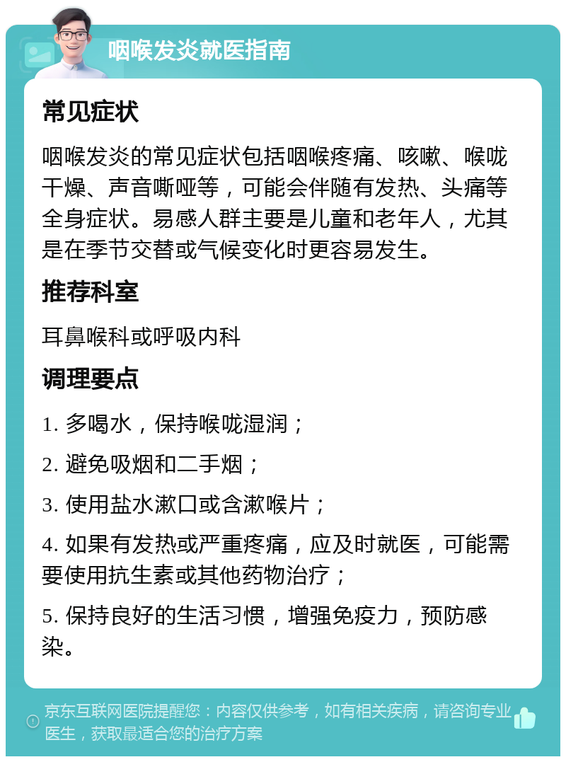 咽喉发炎就医指南 常见症状 咽喉发炎的常见症状包括咽喉疼痛、咳嗽、喉咙干燥、声音嘶哑等，可能会伴随有发热、头痛等全身症状。易感人群主要是儿童和老年人，尤其是在季节交替或气候变化时更容易发生。 推荐科室 耳鼻喉科或呼吸内科 调理要点 1. 多喝水，保持喉咙湿润； 2. 避免吸烟和二手烟； 3. 使用盐水漱口或含漱喉片； 4. 如果有发热或严重疼痛，应及时就医，可能需要使用抗生素或其他药物治疗； 5. 保持良好的生活习惯，增强免疫力，预防感染。