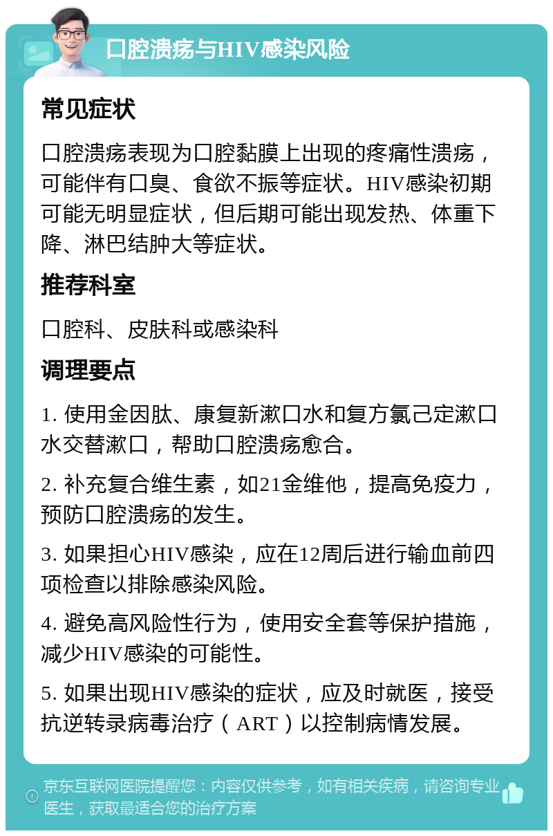 口腔溃疡与HIV感染风险 常见症状 口腔溃疡表现为口腔黏膜上出现的疼痛性溃疡，可能伴有口臭、食欲不振等症状。HIV感染初期可能无明显症状，但后期可能出现发热、体重下降、淋巴结肿大等症状。 推荐科室 口腔科、皮肤科或感染科 调理要点 1. 使用金因肽、康复新漱口水和复方氯己定漱口水交替漱口，帮助口腔溃疡愈合。 2. 补充复合维生素，如21金维他，提高免疫力，预防口腔溃疡的发生。 3. 如果担心HIV感染，应在12周后进行输血前四项检查以排除感染风险。 4. 避免高风险性行为，使用安全套等保护措施，减少HIV感染的可能性。 5. 如果出现HIV感染的症状，应及时就医，接受抗逆转录病毒治疗（ART）以控制病情发展。