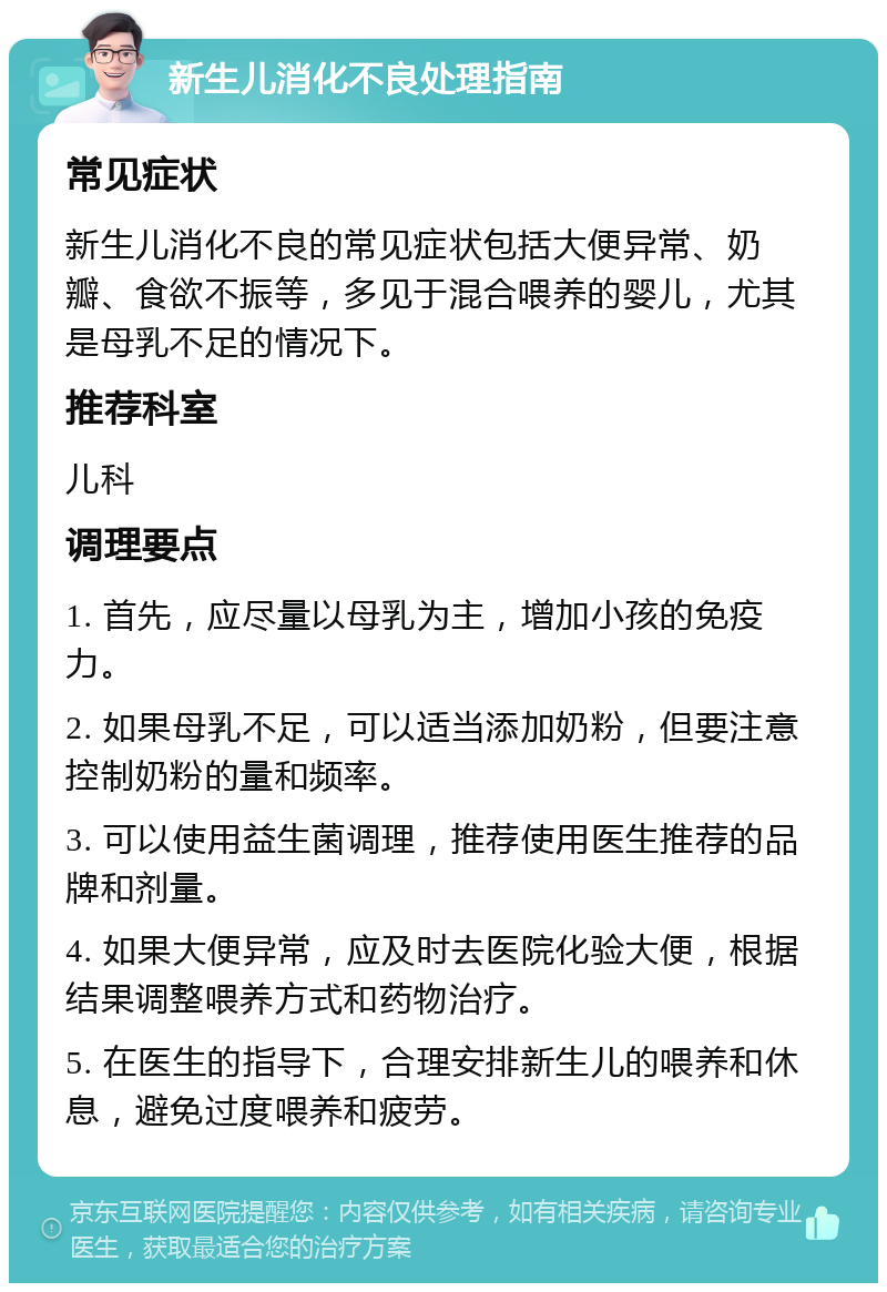 新生儿消化不良处理指南 常见症状 新生儿消化不良的常见症状包括大便异常、奶瓣、食欲不振等，多见于混合喂养的婴儿，尤其是母乳不足的情况下。 推荐科室 儿科 调理要点 1. 首先，应尽量以母乳为主，增加小孩的免疫力。 2. 如果母乳不足，可以适当添加奶粉，但要注意控制奶粉的量和频率。 3. 可以使用益生菌调理，推荐使用医生推荐的品牌和剂量。 4. 如果大便异常，应及时去医院化验大便，根据结果调整喂养方式和药物治疗。 5. 在医生的指导下，合理安排新生儿的喂养和休息，避免过度喂养和疲劳。