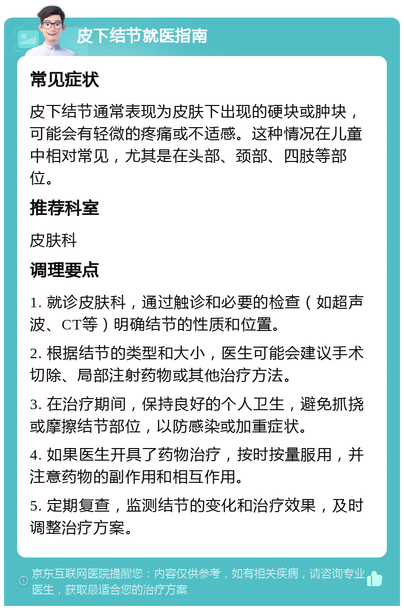 皮下结节就医指南 常见症状 皮下结节通常表现为皮肤下出现的硬块或肿块，可能会有轻微的疼痛或不适感。这种情况在儿童中相对常见，尤其是在头部、颈部、四肢等部位。 推荐科室 皮肤科 调理要点 1. 就诊皮肤科，通过触诊和必要的检查（如超声波、CT等）明确结节的性质和位置。 2. 根据结节的类型和大小，医生可能会建议手术切除、局部注射药物或其他治疗方法。 3. 在治疗期间，保持良好的个人卫生，避免抓挠或摩擦结节部位，以防感染或加重症状。 4. 如果医生开具了药物治疗，按时按量服用，并注意药物的副作用和相互作用。 5. 定期复查，监测结节的变化和治疗效果，及时调整治疗方案。