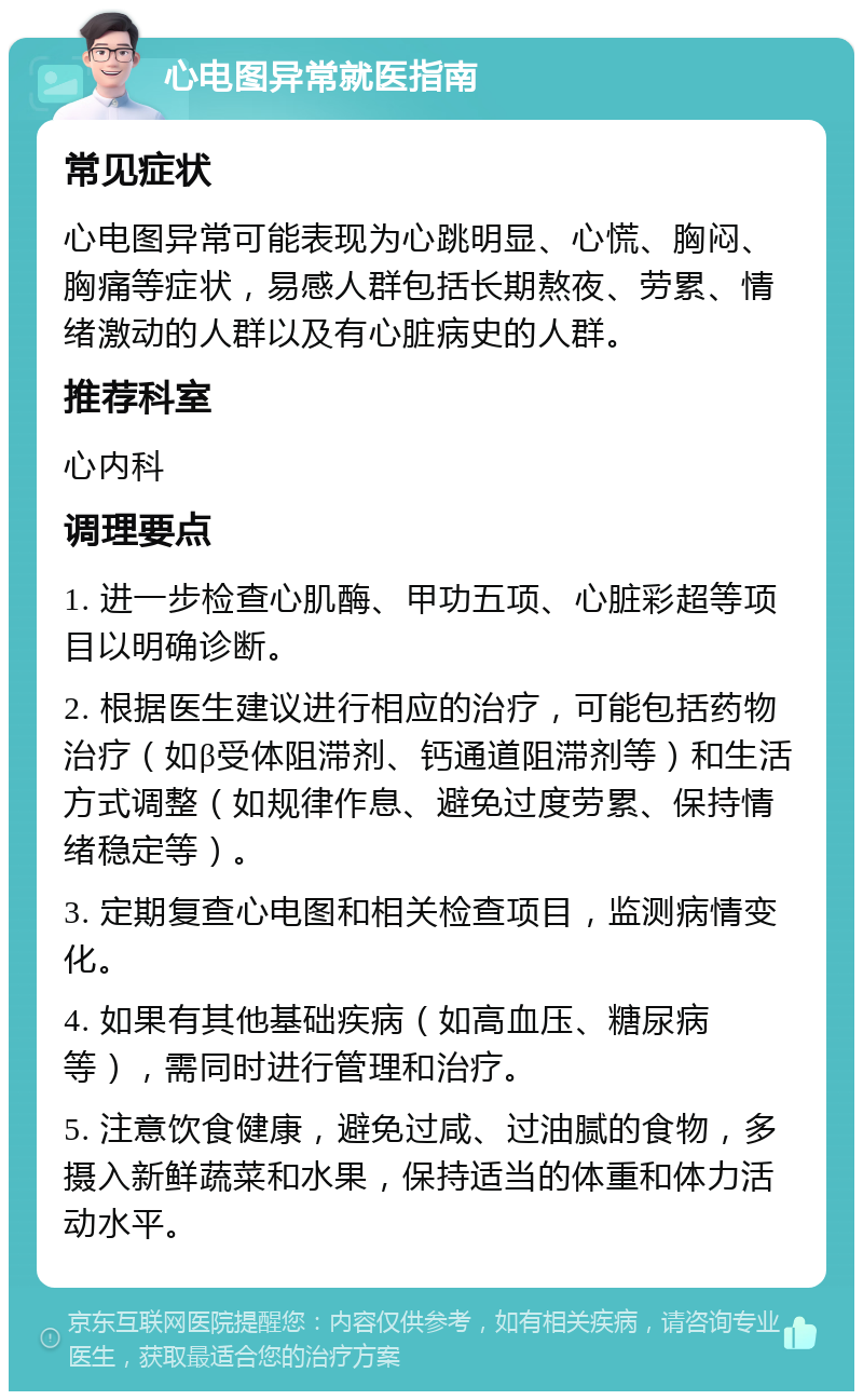 心电图异常就医指南 常见症状 心电图异常可能表现为心跳明显、心慌、胸闷、胸痛等症状，易感人群包括长期熬夜、劳累、情绪激动的人群以及有心脏病史的人群。 推荐科室 心内科 调理要点 1. 进一步检查心肌酶、甲功五项、心脏彩超等项目以明确诊断。 2. 根据医生建议进行相应的治疗，可能包括药物治疗（如β受体阻滞剂、钙通道阻滞剂等）和生活方式调整（如规律作息、避免过度劳累、保持情绪稳定等）。 3. 定期复查心电图和相关检查项目，监测病情变化。 4. 如果有其他基础疾病（如高血压、糖尿病等），需同时进行管理和治疗。 5. 注意饮食健康，避免过咸、过油腻的食物，多摄入新鲜蔬菜和水果，保持适当的体重和体力活动水平。