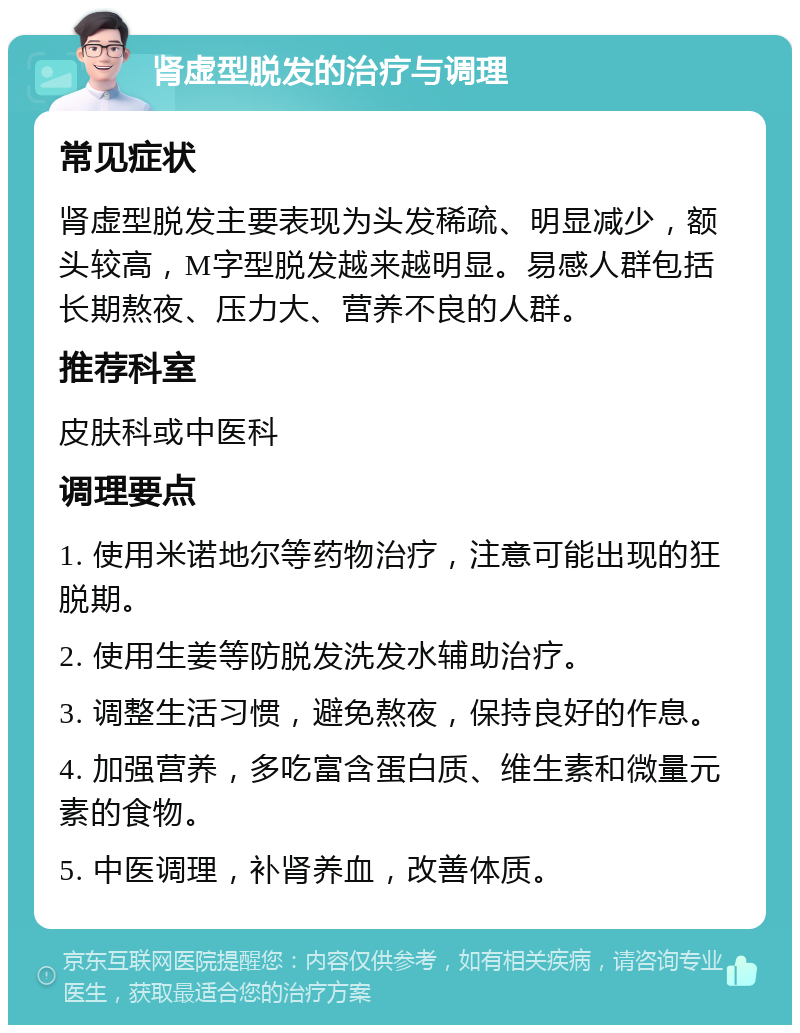 肾虚型脱发的治疗与调理 常见症状 肾虚型脱发主要表现为头发稀疏、明显减少，额头较高，M字型脱发越来越明显。易感人群包括长期熬夜、压力大、营养不良的人群。 推荐科室 皮肤科或中医科 调理要点 1. 使用米诺地尔等药物治疗，注意可能出现的狂脱期。 2. 使用生姜等防脱发洗发水辅助治疗。 3. 调整生活习惯，避免熬夜，保持良好的作息。 4. 加强营养，多吃富含蛋白质、维生素和微量元素的食物。 5. 中医调理，补肾养血，改善体质。