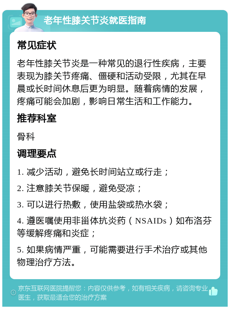 老年性膝关节炎就医指南 常见症状 老年性膝关节炎是一种常见的退行性疾病，主要表现为膝关节疼痛、僵硬和活动受限，尤其在早晨或长时间休息后更为明显。随着病情的发展，疼痛可能会加剧，影响日常生活和工作能力。 推荐科室 骨科 调理要点 1. 减少活动，避免长时间站立或行走； 2. 注意膝关节保暖，避免受凉； 3. 可以进行热敷，使用盐袋或热水袋； 4. 遵医嘱使用非甾体抗炎药（NSAIDs）如布洛芬等缓解疼痛和炎症； 5. 如果病情严重，可能需要进行手术治疗或其他物理治疗方法。