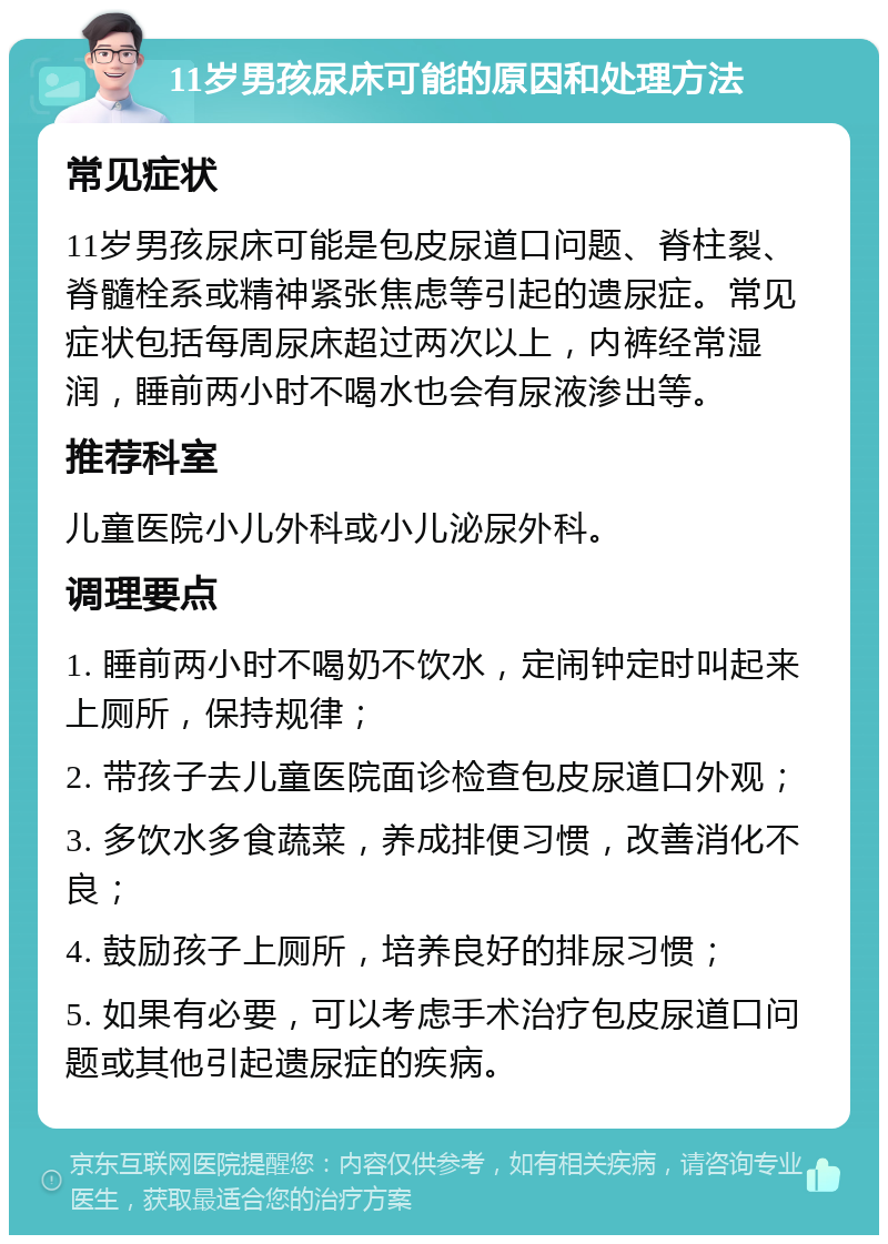 11岁男孩尿床可能的原因和处理方法 常见症状 11岁男孩尿床可能是包皮尿道口问题、脊柱裂、脊髓栓系或精神紧张焦虑等引起的遗尿症。常见症状包括每周尿床超过两次以上，内裤经常湿润，睡前两小时不喝水也会有尿液渗出等。 推荐科室 儿童医院小儿外科或小儿泌尿外科。 调理要点 1. 睡前两小时不喝奶不饮水，定闹钟定时叫起来上厕所，保持规律； 2. 带孩子去儿童医院面诊检查包皮尿道口外观； 3. 多饮水多食蔬菜，养成排便习惯，改善消化不良； 4. 鼓励孩子上厕所，培养良好的排尿习惯； 5. 如果有必要，可以考虑手术治疗包皮尿道口问题或其他引起遗尿症的疾病。