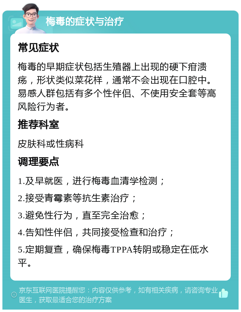 梅毒的症状与治疗 常见症状 梅毒的早期症状包括生殖器上出现的硬下疳溃疡，形状类似菜花样，通常不会出现在口腔中。易感人群包括有多个性伴侣、不使用安全套等高风险行为者。 推荐科室 皮肤科或性病科 调理要点 1.及早就医，进行梅毒血清学检测； 2.接受青霉素等抗生素治疗； 3.避免性行为，直至完全治愈； 4.告知性伴侣，共同接受检查和治疗； 5.定期复查，确保梅毒TPPA转阴或稳定在低水平。