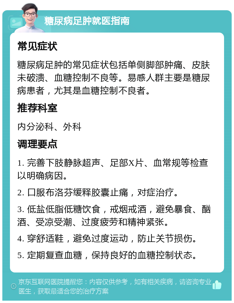 糖尿病足肿就医指南 常见症状 糖尿病足肿的常见症状包括单侧脚部肿痛、皮肤未破溃、血糖控制不良等。易感人群主要是糖尿病患者，尤其是血糖控制不良者。 推荐科室 内分泌科、外科 调理要点 1. 完善下肢静脉超声、足部X片、血常规等检查以明确病因。 2. 口服布洛芬缓释胶囊止痛，对症治疗。 3. 低盐低脂低糖饮食，戒烟戒酒，避免暴食、酗酒、受凉受潮、过度疲劳和精神紧张。 4. 穿舒适鞋，避免过度运动，防止关节损伤。 5. 定期复查血糖，保持良好的血糖控制状态。