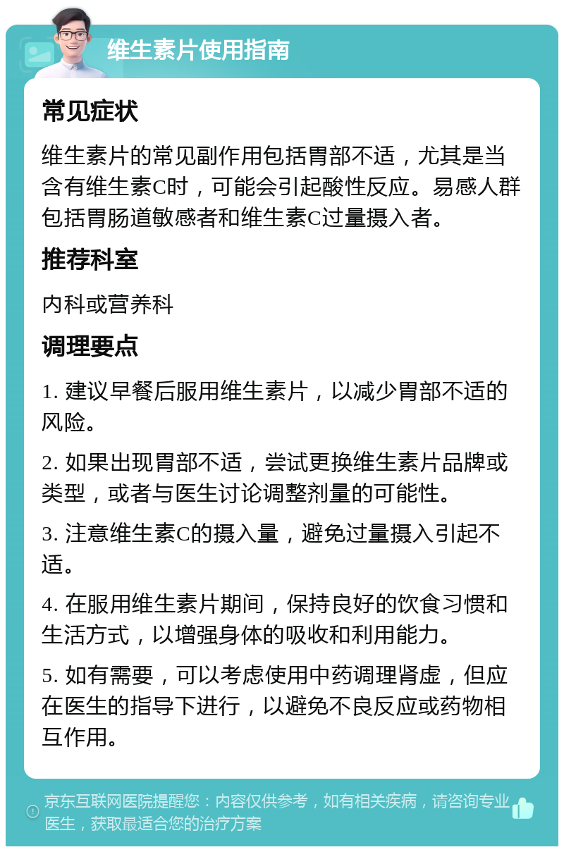 维生素片使用指南 常见症状 维生素片的常见副作用包括胃部不适，尤其是当含有维生素C时，可能会引起酸性反应。易感人群包括胃肠道敏感者和维生素C过量摄入者。 推荐科室 内科或营养科 调理要点 1. 建议早餐后服用维生素片，以减少胃部不适的风险。 2. 如果出现胃部不适，尝试更换维生素片品牌或类型，或者与医生讨论调整剂量的可能性。 3. 注意维生素C的摄入量，避免过量摄入引起不适。 4. 在服用维生素片期间，保持良好的饮食习惯和生活方式，以增强身体的吸收和利用能力。 5. 如有需要，可以考虑使用中药调理肾虚，但应在医生的指导下进行，以避免不良反应或药物相互作用。