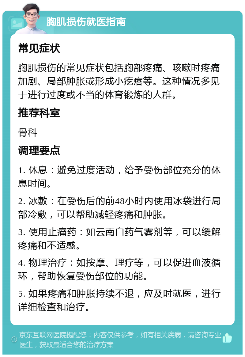 胸肌损伤就医指南 常见症状 胸肌损伤的常见症状包括胸部疼痛、咳嗽时疼痛加剧、局部肿胀或形成小疙瘩等。这种情况多见于进行过度或不当的体育锻炼的人群。 推荐科室 骨科 调理要点 1. 休息：避免过度活动，给予受伤部位充分的休息时间。 2. 冰敷：在受伤后的前48小时内使用冰袋进行局部冷敷，可以帮助减轻疼痛和肿胀。 3. 使用止痛药：如云南白药气雾剂等，可以缓解疼痛和不适感。 4. 物理治疗：如按摩、理疗等，可以促进血液循环，帮助恢复受伤部位的功能。 5. 如果疼痛和肿胀持续不退，应及时就医，进行详细检查和治疗。