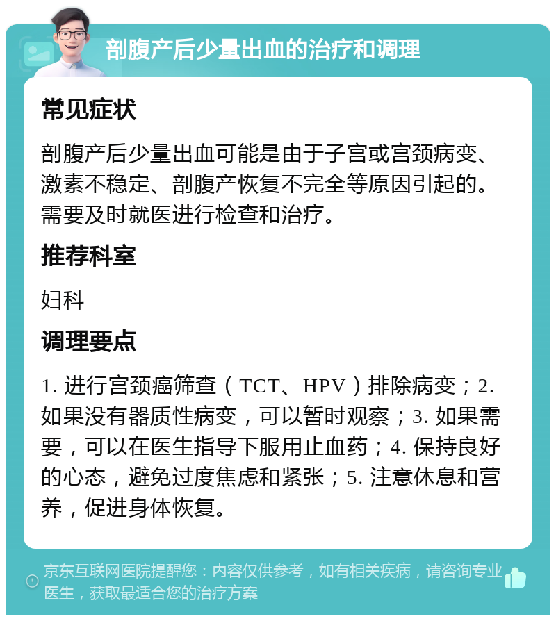 剖腹产后少量出血的治疗和调理 常见症状 剖腹产后少量出血可能是由于子宫或宫颈病变、激素不稳定、剖腹产恢复不完全等原因引起的。需要及时就医进行检查和治疗。 推荐科室 妇科 调理要点 1. 进行宫颈癌筛查（TCT、HPV）排除病变；2. 如果没有器质性病变，可以暂时观察；3. 如果需要，可以在医生指导下服用止血药；4. 保持良好的心态，避免过度焦虑和紧张；5. 注意休息和营养，促进身体恢复。