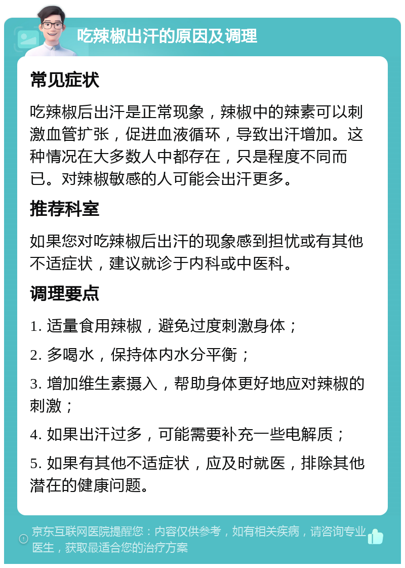 吃辣椒出汗的原因及调理 常见症状 吃辣椒后出汗是正常现象，辣椒中的辣素可以刺激血管扩张，促进血液循环，导致出汗增加。这种情况在大多数人中都存在，只是程度不同而已。对辣椒敏感的人可能会出汗更多。 推荐科室 如果您对吃辣椒后出汗的现象感到担忧或有其他不适症状，建议就诊于内科或中医科。 调理要点 1. 适量食用辣椒，避免过度刺激身体； 2. 多喝水，保持体内水分平衡； 3. 增加维生素摄入，帮助身体更好地应对辣椒的刺激； 4. 如果出汗过多，可能需要补充一些电解质； 5. 如果有其他不适症状，应及时就医，排除其他潜在的健康问题。