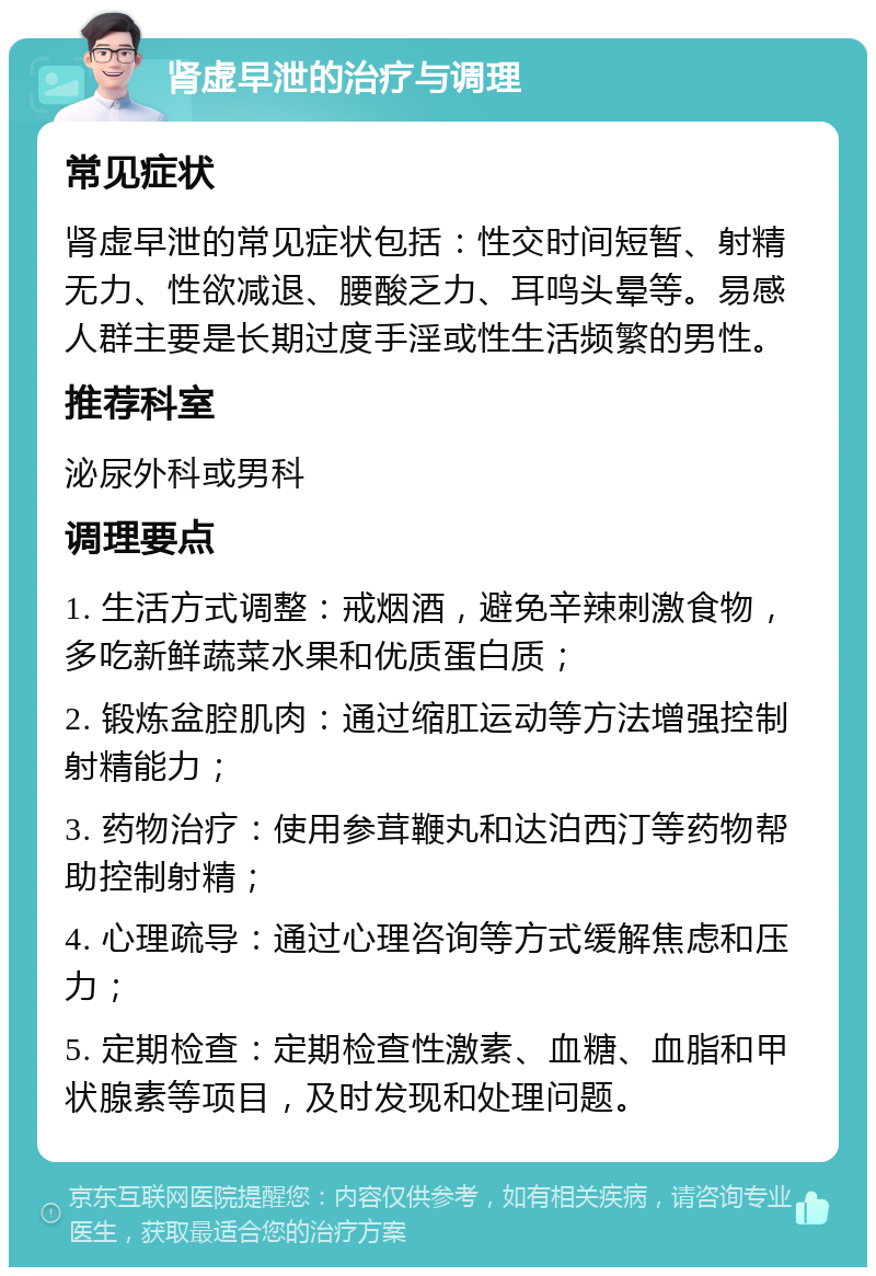 肾虚早泄的治疗与调理 常见症状 肾虚早泄的常见症状包括：性交时间短暂、射精无力、性欲减退、腰酸乏力、耳鸣头晕等。易感人群主要是长期过度手淫或性生活频繁的男性。 推荐科室 泌尿外科或男科 调理要点 1. 生活方式调整：戒烟酒，避免辛辣刺激食物，多吃新鲜蔬菜水果和优质蛋白质； 2. 锻炼盆腔肌肉：通过缩肛运动等方法增强控制射精能力； 3. 药物治疗：使用参茸鞭丸和达泊西汀等药物帮助控制射精； 4. 心理疏导：通过心理咨询等方式缓解焦虑和压力； 5. 定期检查：定期检查性激素、血糖、血脂和甲状腺素等项目，及时发现和处理问题。