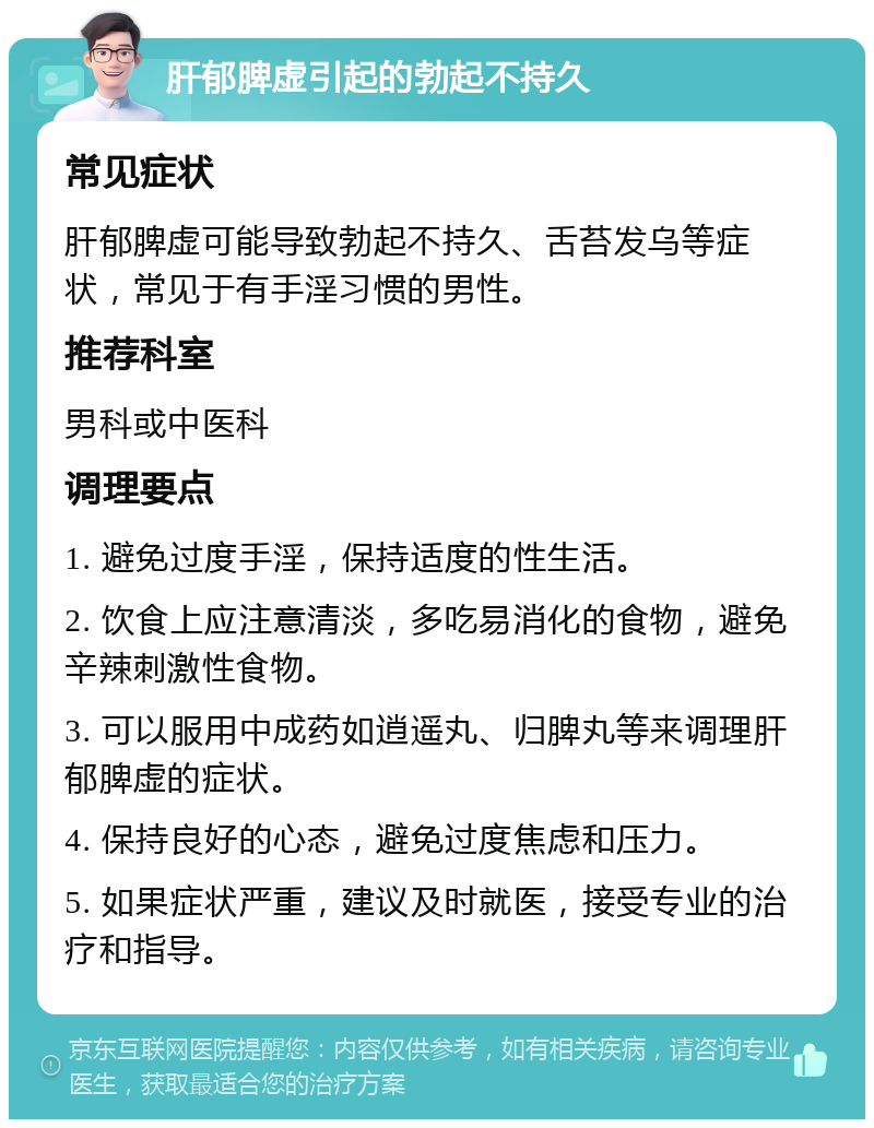 肝郁脾虚引起的勃起不持久 常见症状 肝郁脾虚可能导致勃起不持久、舌苔发乌等症状，常见于有手淫习惯的男性。 推荐科室 男科或中医科 调理要点 1. 避免过度手淫，保持适度的性生活。 2. 饮食上应注意清淡，多吃易消化的食物，避免辛辣刺激性食物。 3. 可以服用中成药如逍遥丸、归脾丸等来调理肝郁脾虚的症状。 4. 保持良好的心态，避免过度焦虑和压力。 5. 如果症状严重，建议及时就医，接受专业的治疗和指导。