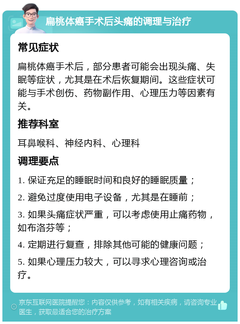 扁桃体癌手术后头痛的调理与治疗 常见症状 扁桃体癌手术后，部分患者可能会出现头痛、失眠等症状，尤其是在术后恢复期间。这些症状可能与手术创伤、药物副作用、心理压力等因素有关。 推荐科室 耳鼻喉科、神经内科、心理科 调理要点 1. 保证充足的睡眠时间和良好的睡眠质量； 2. 避免过度使用电子设备，尤其是在睡前； 3. 如果头痛症状严重，可以考虑使用止痛药物，如布洛芬等； 4. 定期进行复查，排除其他可能的健康问题； 5. 如果心理压力较大，可以寻求心理咨询或治疗。