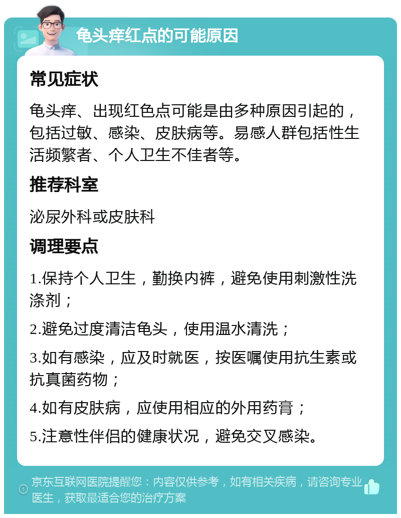 龟头痒红点的可能原因 常见症状 龟头痒、出现红色点可能是由多种原因引起的，包括过敏、感染、皮肤病等。易感人群包括性生活频繁者、个人卫生不佳者等。 推荐科室 泌尿外科或皮肤科 调理要点 1.保持个人卫生，勤换内裤，避免使用刺激性洗涤剂； 2.避免过度清洁龟头，使用温水清洗； 3.如有感染，应及时就医，按医嘱使用抗生素或抗真菌药物； 4.如有皮肤病，应使用相应的外用药膏； 5.注意性伴侣的健康状况，避免交叉感染。