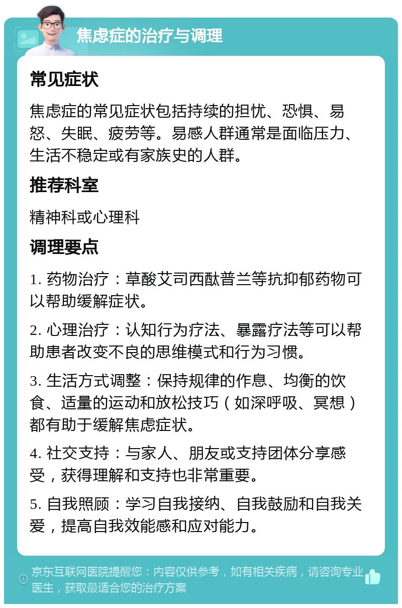 焦虑症的治疗与调理 常见症状 焦虑症的常见症状包括持续的担忧、恐惧、易怒、失眠、疲劳等。易感人群通常是面临压力、生活不稳定或有家族史的人群。 推荐科室 精神科或心理科 调理要点 1. 药物治疗：草酸艾司西酞普兰等抗抑郁药物可以帮助缓解症状。 2. 心理治疗：认知行为疗法、暴露疗法等可以帮助患者改变不良的思维模式和行为习惯。 3. 生活方式调整：保持规律的作息、均衡的饮食、适量的运动和放松技巧（如深呼吸、冥想）都有助于缓解焦虑症状。 4. 社交支持：与家人、朋友或支持团体分享感受，获得理解和支持也非常重要。 5. 自我照顾：学习自我接纳、自我鼓励和自我关爱，提高自我效能感和应对能力。