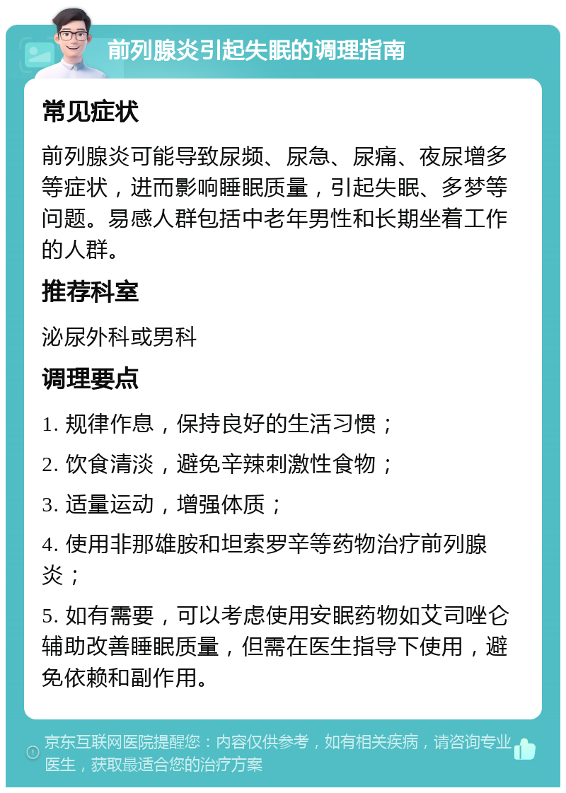 前列腺炎引起失眠的调理指南 常见症状 前列腺炎可能导致尿频、尿急、尿痛、夜尿增多等症状，进而影响睡眠质量，引起失眠、多梦等问题。易感人群包括中老年男性和长期坐着工作的人群。 推荐科室 泌尿外科或男科 调理要点 1. 规律作息，保持良好的生活习惯； 2. 饮食清淡，避免辛辣刺激性食物； 3. 适量运动，增强体质； 4. 使用非那雄胺和坦索罗辛等药物治疗前列腺炎； 5. 如有需要，可以考虑使用安眠药物如艾司唑仑辅助改善睡眠质量，但需在医生指导下使用，避免依赖和副作用。