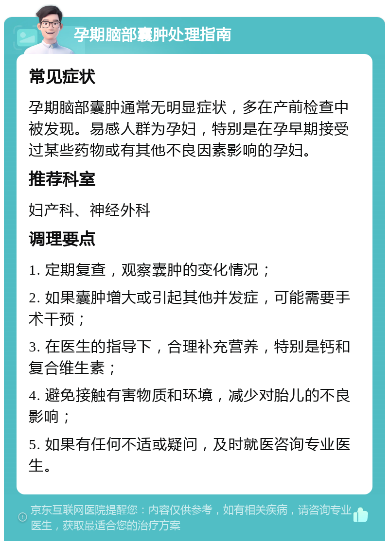 孕期脑部囊肿处理指南 常见症状 孕期脑部囊肿通常无明显症状，多在产前检查中被发现。易感人群为孕妇，特别是在孕早期接受过某些药物或有其他不良因素影响的孕妇。 推荐科室 妇产科、神经外科 调理要点 1. 定期复查，观察囊肿的变化情况； 2. 如果囊肿增大或引起其他并发症，可能需要手术干预； 3. 在医生的指导下，合理补充营养，特别是钙和复合维生素； 4. 避免接触有害物质和环境，减少对胎儿的不良影响； 5. 如果有任何不适或疑问，及时就医咨询专业医生。