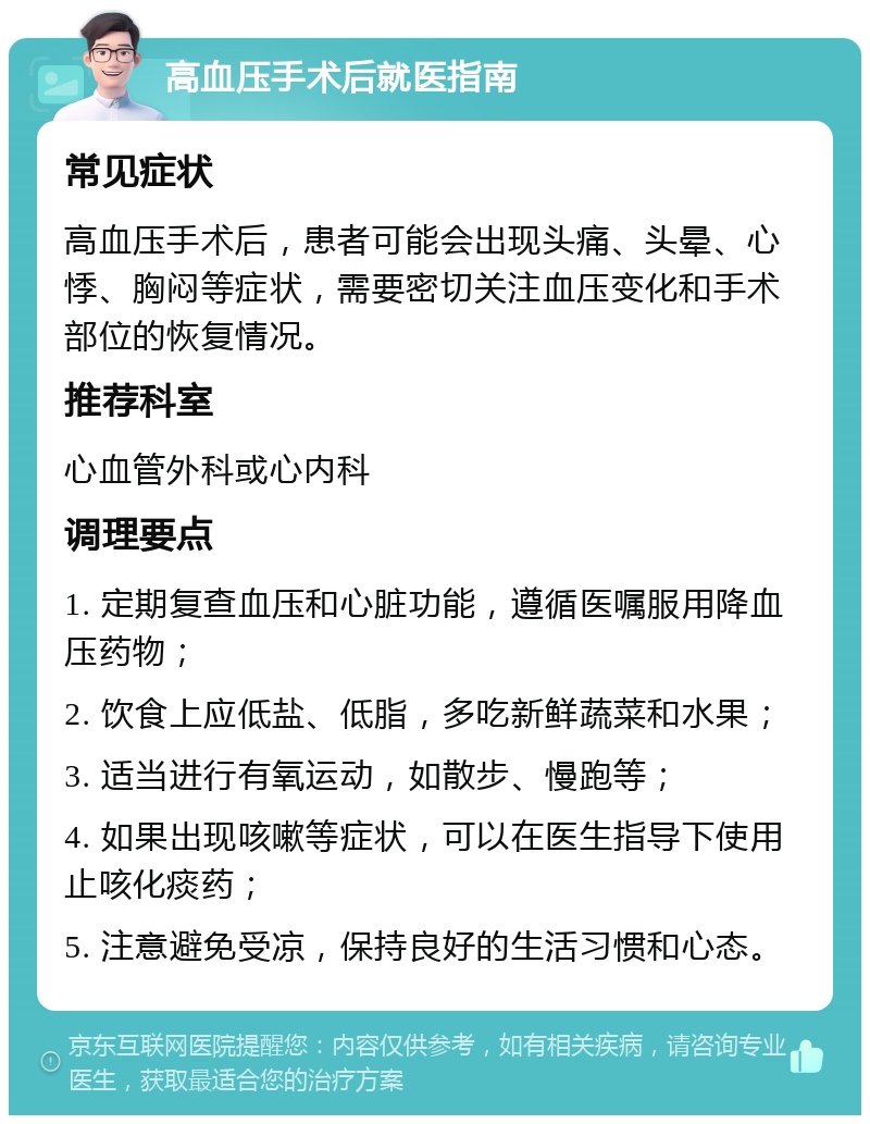 高血压手术后就医指南 常见症状 高血压手术后，患者可能会出现头痛、头晕、心悸、胸闷等症状，需要密切关注血压变化和手术部位的恢复情况。 推荐科室 心血管外科或心内科 调理要点 1. 定期复查血压和心脏功能，遵循医嘱服用降血压药物； 2. 饮食上应低盐、低脂，多吃新鲜蔬菜和水果； 3. 适当进行有氧运动，如散步、慢跑等； 4. 如果出现咳嗽等症状，可以在医生指导下使用止咳化痰药； 5. 注意避免受凉，保持良好的生活习惯和心态。