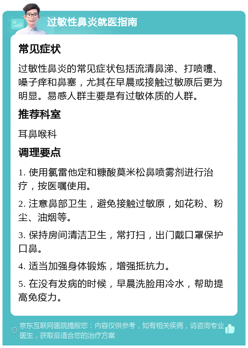 过敏性鼻炎就医指南 常见症状 过敏性鼻炎的常见症状包括流清鼻涕、打喷嚏、嗓子痒和鼻塞，尤其在早晨或接触过敏原后更为明显。易感人群主要是有过敏体质的人群。 推荐科室 耳鼻喉科 调理要点 1. 使用氯雷他定和糠酸莫米松鼻喷雾剂进行治疗，按医嘱使用。 2. 注意鼻部卫生，避免接触过敏原，如花粉、粉尘、油烟等。 3. 保持房间清洁卫生，常打扫，出门戴口罩保护口鼻。 4. 适当加强身体锻炼，增强抵抗力。 5. 在没有发病的时候，早晨洗脸用冷水，帮助提高免疫力。