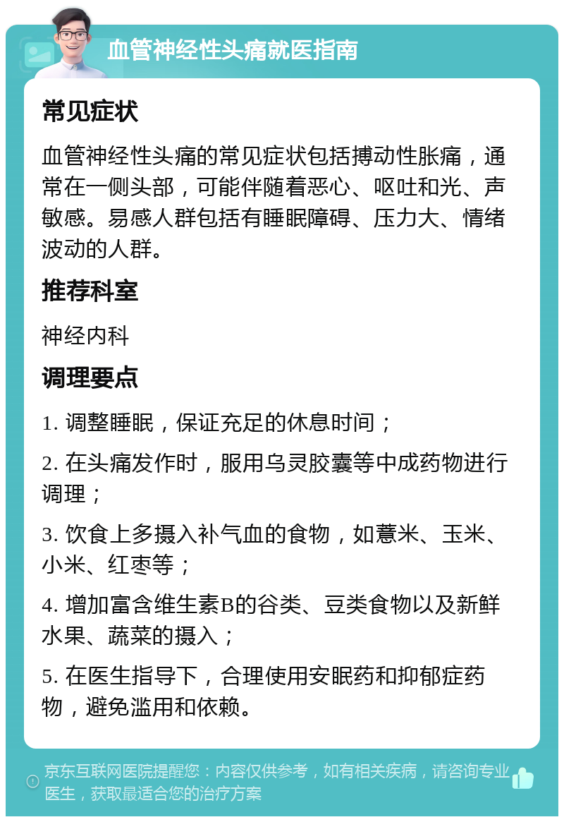 血管神经性头痛就医指南 常见症状 血管神经性头痛的常见症状包括搏动性胀痛，通常在一侧头部，可能伴随着恶心、呕吐和光、声敏感。易感人群包括有睡眠障碍、压力大、情绪波动的人群。 推荐科室 神经内科 调理要点 1. 调整睡眠，保证充足的休息时间； 2. 在头痛发作时，服用乌灵胶囊等中成药物进行调理； 3. 饮食上多摄入补气血的食物，如薏米、玉米、小米、红枣等； 4. 增加富含维生素B的谷类、豆类食物以及新鲜水果、蔬菜的摄入； 5. 在医生指导下，合理使用安眠药和抑郁症药物，避免滥用和依赖。