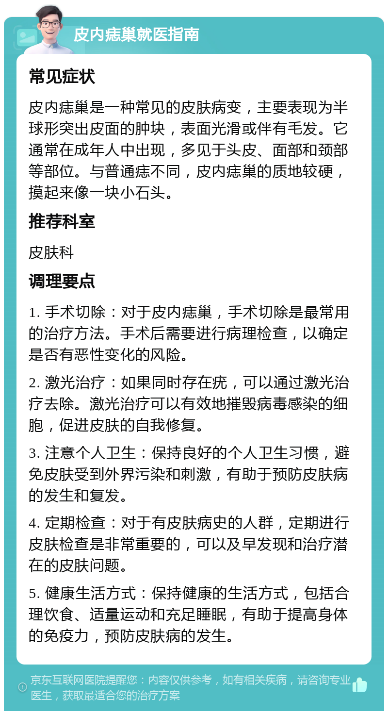 皮内痣巢就医指南 常见症状 皮内痣巢是一种常见的皮肤病变，主要表现为半球形突出皮面的肿块，表面光滑或伴有毛发。它通常在成年人中出现，多见于头皮、面部和颈部等部位。与普通痣不同，皮内痣巢的质地较硬，摸起来像一块小石头。 推荐科室 皮肤科 调理要点 1. 手术切除：对于皮内痣巢，手术切除是最常用的治疗方法。手术后需要进行病理检查，以确定是否有恶性变化的风险。 2. 激光治疗：如果同时存在疣，可以通过激光治疗去除。激光治疗可以有效地摧毁病毒感染的细胞，促进皮肤的自我修复。 3. 注意个人卫生：保持良好的个人卫生习惯，避免皮肤受到外界污染和刺激，有助于预防皮肤病的发生和复发。 4. 定期检查：对于有皮肤病史的人群，定期进行皮肤检查是非常重要的，可以及早发现和治疗潜在的皮肤问题。 5. 健康生活方式：保持健康的生活方式，包括合理饮食、适量运动和充足睡眠，有助于提高身体的免疫力，预防皮肤病的发生。