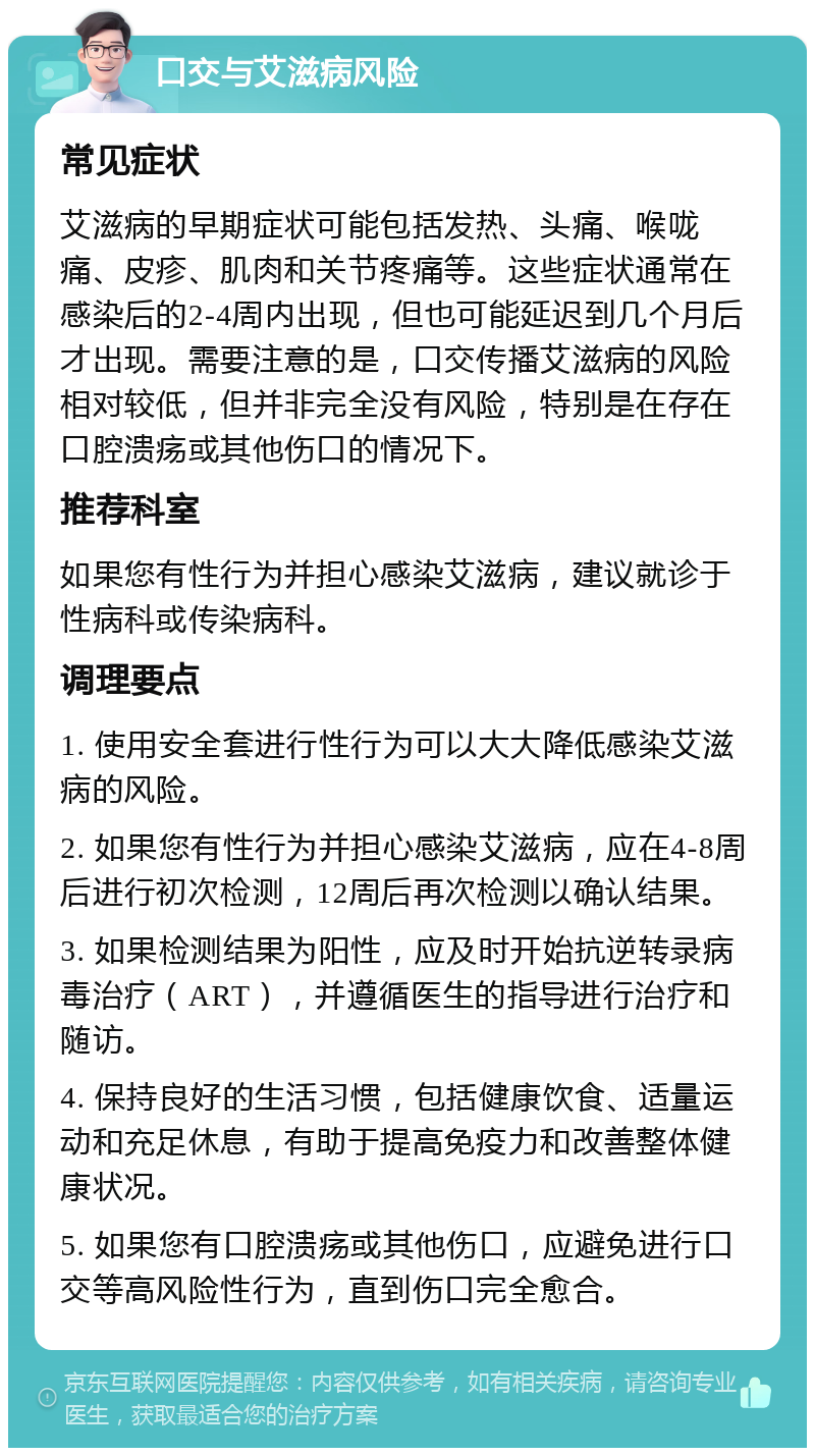 口交与艾滋病风险 常见症状 艾滋病的早期症状可能包括发热、头痛、喉咙痛、皮疹、肌肉和关节疼痛等。这些症状通常在感染后的2-4周内出现，但也可能延迟到几个月后才出现。需要注意的是，口交传播艾滋病的风险相对较低，但并非完全没有风险，特别是在存在口腔溃疡或其他伤口的情况下。 推荐科室 如果您有性行为并担心感染艾滋病，建议就诊于性病科或传染病科。 调理要点 1. 使用安全套进行性行为可以大大降低感染艾滋病的风险。 2. 如果您有性行为并担心感染艾滋病，应在4-8周后进行初次检测，12周后再次检测以确认结果。 3. 如果检测结果为阳性，应及时开始抗逆转录病毒治疗（ART），并遵循医生的指导进行治疗和随访。 4. 保持良好的生活习惯，包括健康饮食、适量运动和充足休息，有助于提高免疫力和改善整体健康状况。 5. 如果您有口腔溃疡或其他伤口，应避免进行口交等高风险性行为，直到伤口完全愈合。