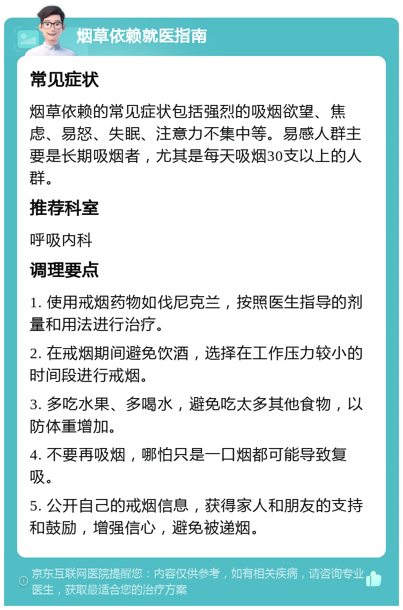 烟草依赖就医指南 常见症状 烟草依赖的常见症状包括强烈的吸烟欲望、焦虑、易怒、失眠、注意力不集中等。易感人群主要是长期吸烟者，尤其是每天吸烟30支以上的人群。 推荐科室 呼吸内科 调理要点 1. 使用戒烟药物如伐尼克兰，按照医生指导的剂量和用法进行治疗。 2. 在戒烟期间避免饮酒，选择在工作压力较小的时间段进行戒烟。 3. 多吃水果、多喝水，避免吃太多其他食物，以防体重增加。 4. 不要再吸烟，哪怕只是一口烟都可能导致复吸。 5. 公开自己的戒烟信息，获得家人和朋友的支持和鼓励，增强信心，避免被递烟。